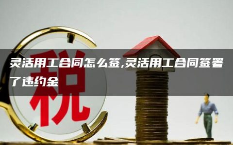 灵活用工合同怎么签,灵活用工合同签署了违约金