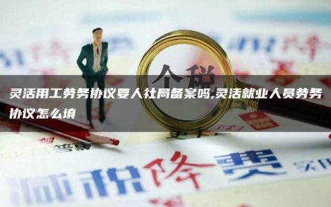 灵活用工劳务协议要人社局备案吗,灵活就业人员劳务协议怎么填