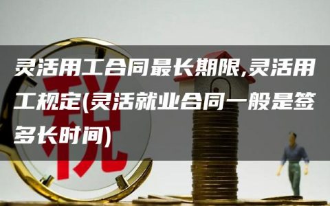 灵活用工合同最长期限,灵活用工规定(灵活就业合同一般是签多长时间)