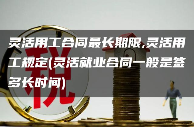 灵活用工合同最长期限,灵活用工规定(灵活就业合同一般是签多长时间)