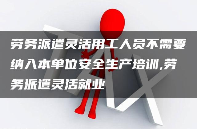 劳务派遣灵活用工人员不需要纳入本单位安全生产培训,劳务派遣灵活就业