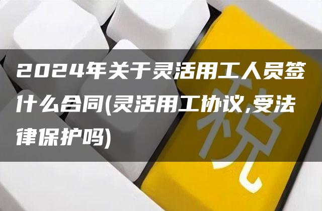 2024年关于灵活用工人员签什么合同(灵活用工协议,受法律保护吗)