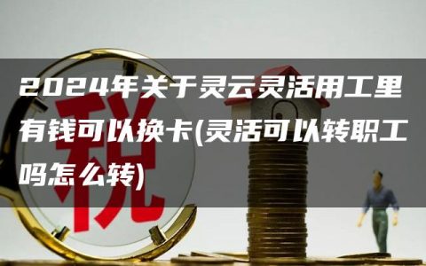 2024年关于灵云灵活用工里有钱可以换卡(灵活可以转职工吗怎么转)