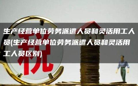 生产经营单位劳务派遣人员和灵活用工人员(生产经营单位劳务派遣人员和灵活用工人员区别)