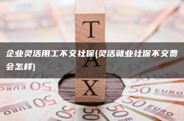 企业灵活用工不交社保(灵活就业社保不交费会怎样)