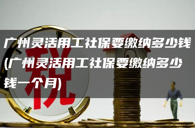 广州灵活用工社保要缴纳多少钱(广州灵活用工社保要缴纳多少钱一个月)