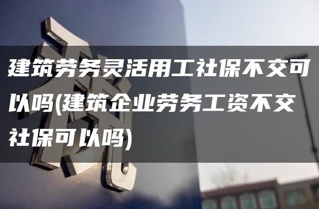 建筑劳务灵活用工社保不交可以吗(建筑企业劳务工资不交社保可以吗)