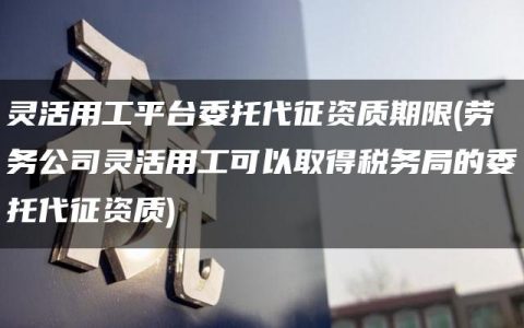 灵活用工平台委托代征资质期限(劳务公司灵活用工可以取得税务局的委托代征资质)