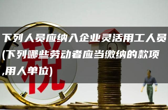 下列人员应纳入企业灵活用工人员(下列哪些劳动者应当缴纳的款项,用人单位)