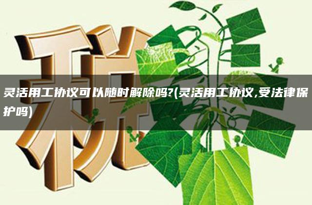 灵活用工协议可以随时解除吗?(灵活用工协议,受法律保护吗)