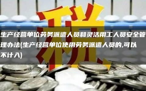 生产经营单位劳务派遣人员和灵活用工人员安全管理办法(生产经营单位使用劳务派遣人员的,可以不计入)