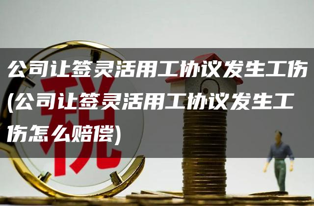 公司让签灵活用工协议发生工伤(公司让签灵活用工协议发生工伤怎么赔偿)