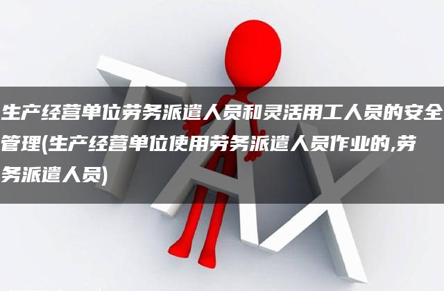 生产经营单位劳务派遣人员和灵活用工人员的安全管理(生产经营单位使用劳务派遣人员作业的,劳务派遣人员)