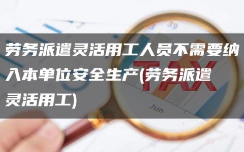 劳务派遣灵活用工人员不需要纳入本单位安全生产(劳务派遣 灵活用工)