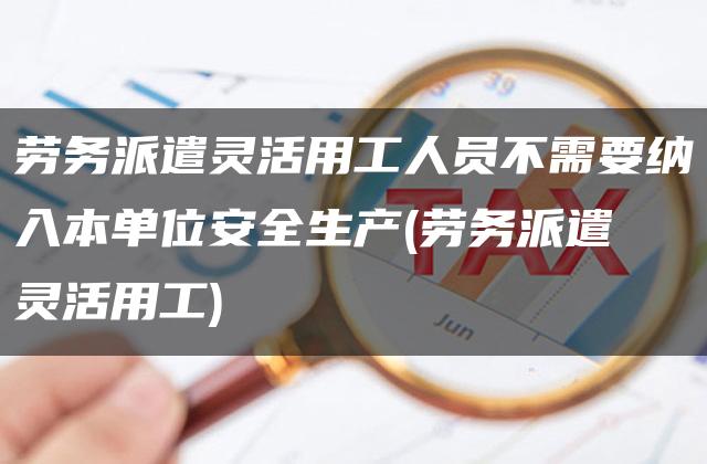 劳务派遣灵活用工人员不需要纳入本单位安全生产(劳务派遣 灵活用工)