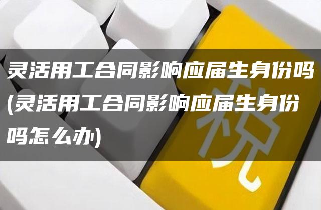 灵活用工合同影响应届生身份吗(灵活用工合同影响应届生身份吗怎么办)