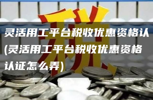 灵活用工平台税收优惠资格认(灵活用工平台税收优惠资格认证怎么弄)