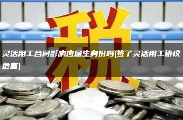 灵活用工合同影响应届生身份吗(签了灵活用工协议危害)