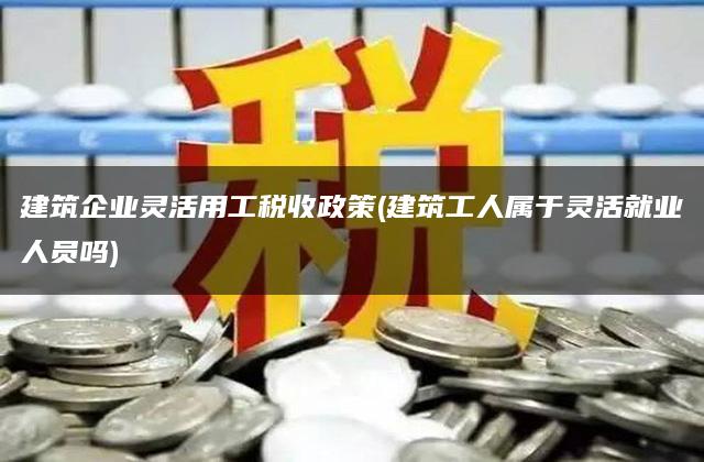 建筑企业灵活用工税收政策(建筑工人属于灵活就业人员吗)