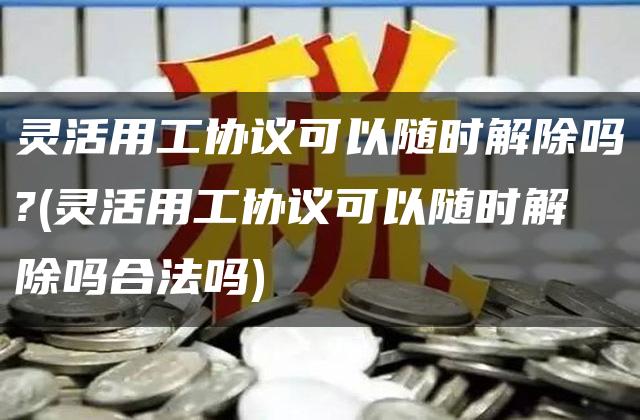 灵活用工协议可以随时解除吗?(灵活用工协议可以随时解除吗合法吗)