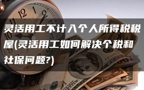 灵活用工不计入个人所得税税屋(灵活用工如何解决个税和社保问题?)