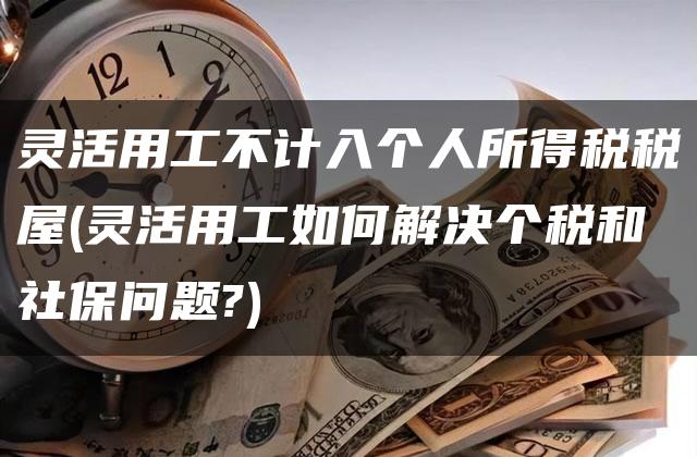 灵活用工不计入个人所得税税屋(灵活用工如何解决个税和社保问题?)