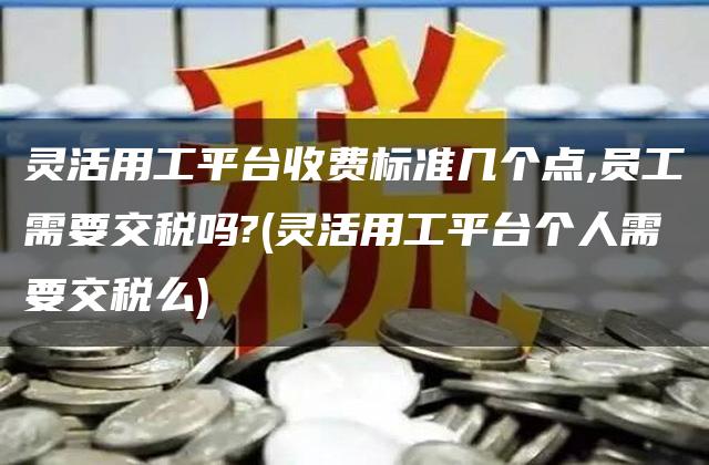 灵活用工平台收费标准几个点,员工需要交税吗?(灵活用工平台个人需要交税么)