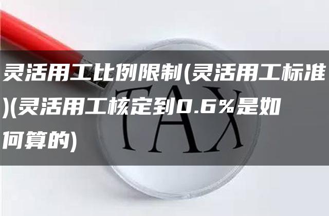 灵活用工比例限制(灵活用工标准)(灵活用工核定到0.6%是如何算的)