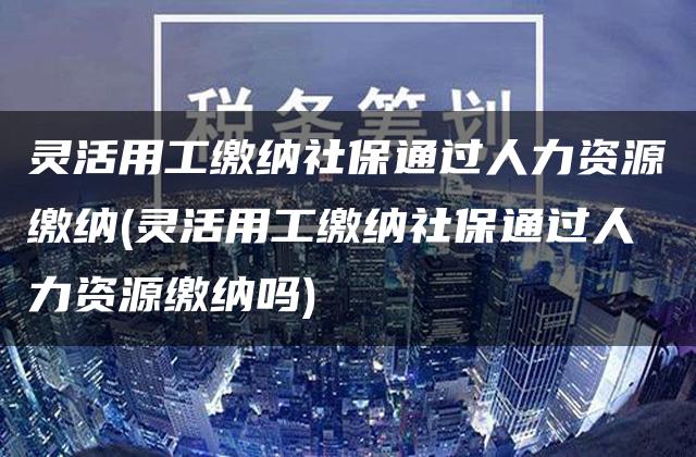 灵活用工缴纳社保通过人力资源缴纳(灵活用工缴纳社保通过人力资源缴纳吗)