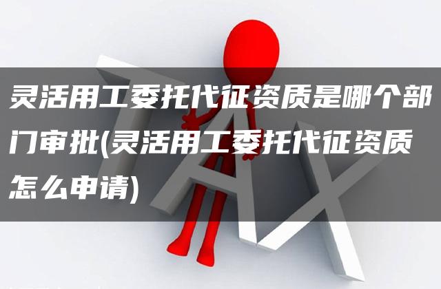 灵活用工委托代征资质是哪个部门审批(灵活用工委托代征资质怎么申请)