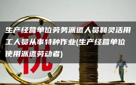 生产经营单位劳务派遣人员和灵活用工人员从事特种作业(生产经营单位使用派遣劳动者)