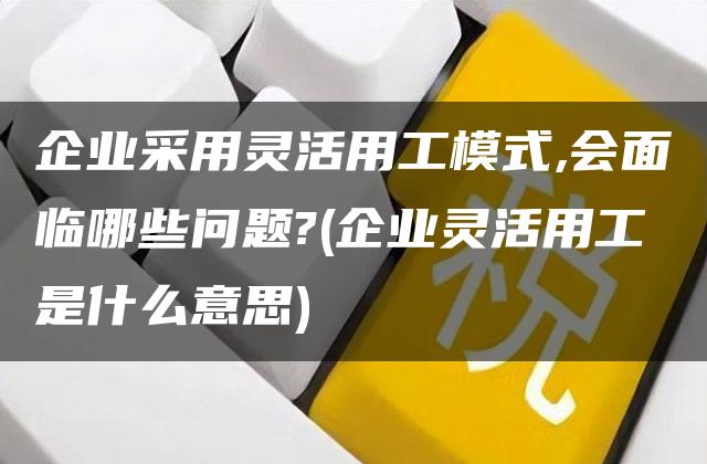 企业采用灵活用工模式,会面临哪些问题?(企业灵活用工是什么意思)