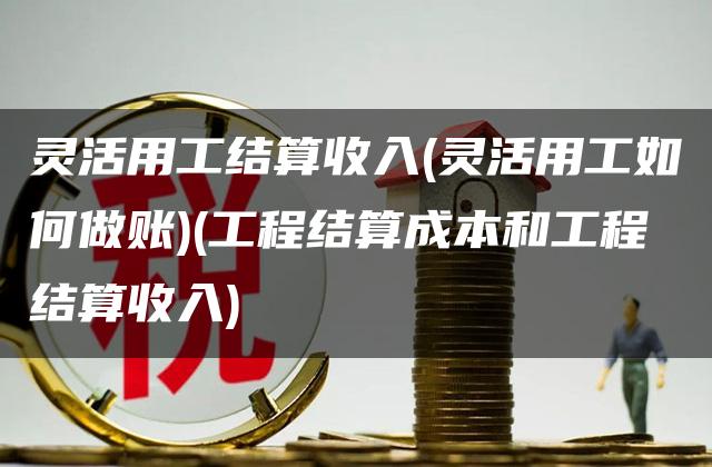 灵活用工结算收入(灵活用工如何做账)(工程结算成本和工程结算收入)