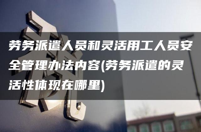 劳务派遣人员和灵活用工人员安全管理办法内容(劳务派遣的灵活性体现在哪里)