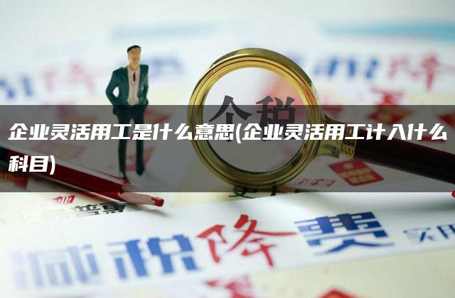 企业灵活用工是什么意思(企业灵活用工计入什么科目)