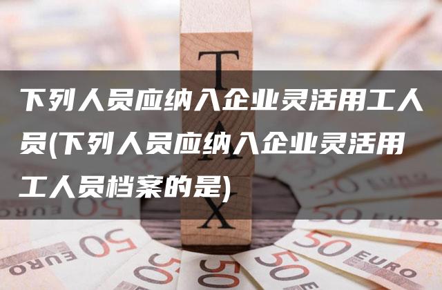 下列人员应纳入企业灵活用工人员(下列人员应纳入企业灵活用工人员档案的是)