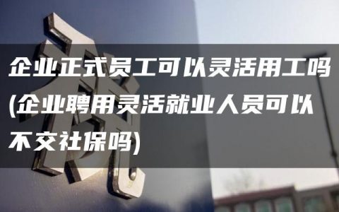 企业正式员工可以灵活用工吗(企业聘用灵活就业人员可以不交社保吗)