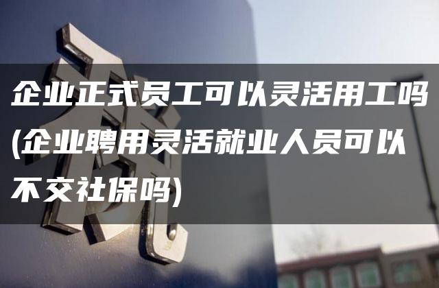 企业正式员工可以灵活用工吗(企业聘用灵活就业人员可以不交社保吗)