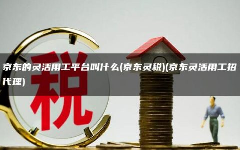 京东的灵活用工平台叫什么(京东灵税)(京东灵活用工招代理)