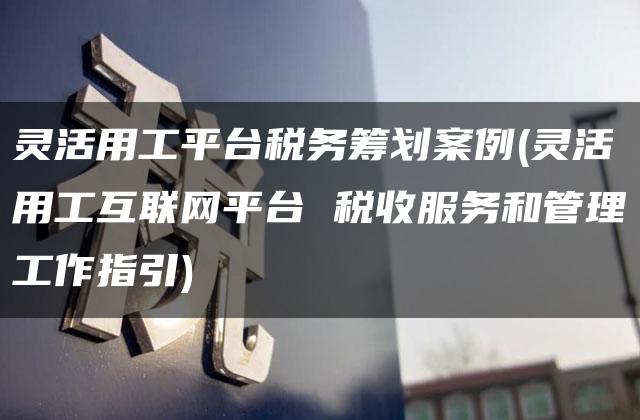 灵活用工平台税务筹划案例(灵活用工互联网平台 税收服务和管理工作指引)