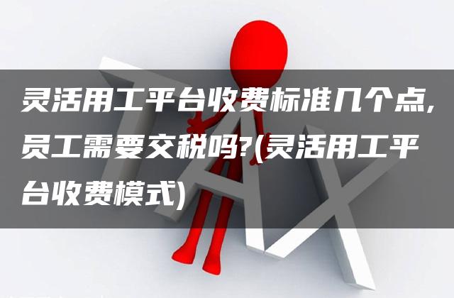 灵活用工平台收费标准几个点,员工需要交税吗?(灵活用工平台收费模式)