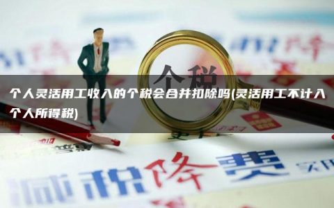 个人灵活用工收入的个税会合并扣除吗(灵活用工不计入个人所得税)