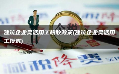 建筑企业灵活用工税收政策(建筑企业灵活用工模式)