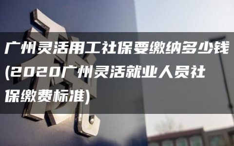 广州灵活用工社保要缴纳多少钱(2020广州灵活就业人员社保缴费标准)