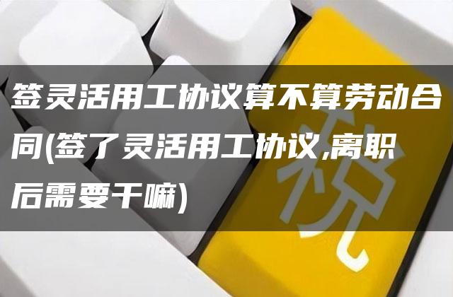 签灵活用工协议算不算劳动合同(签了灵活用工协议,离职后需要干嘛)