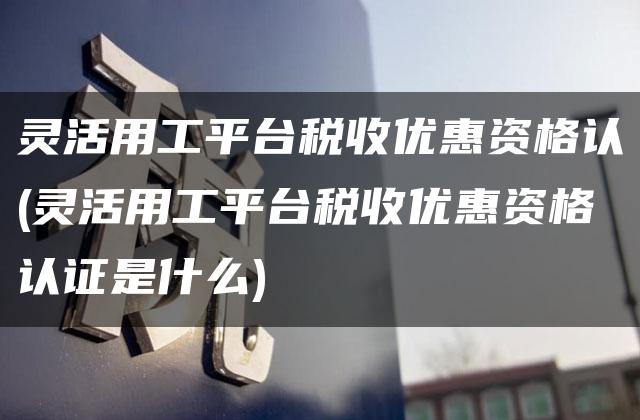 灵活用工平台税收优惠资格认(灵活用工平台税收优惠资格认证是什么)