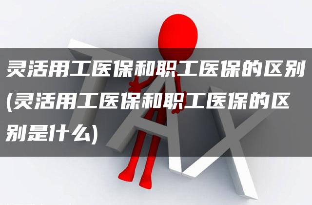 灵活用工医保和职工医保的区别(灵活用工医保和职工医保的区别是什么)