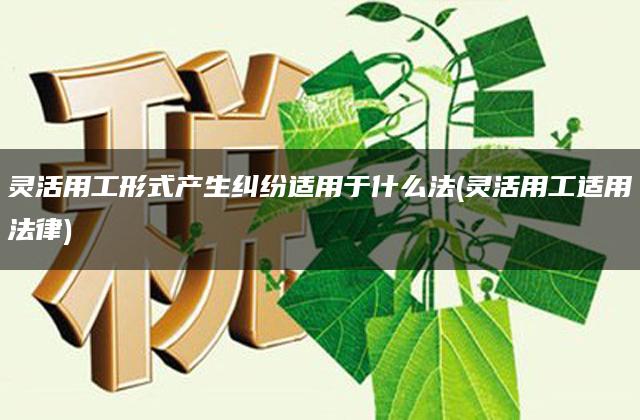 灵活用工形式产生纠纷适用于什么法(灵活用工适用法律)