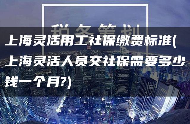 上海灵活用工社保缴费标准(上海灵活人员交社保需要多少钱一个月?)