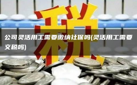 公司灵活用工需要缴纳社保吗(灵活用工需要交税吗)